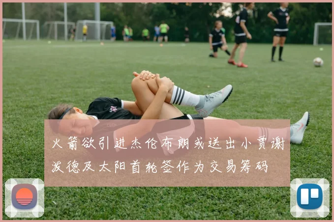 火箭欲引进杰伦布朗或送出小贾谢泼德及太阳首轮签作为交易筹码