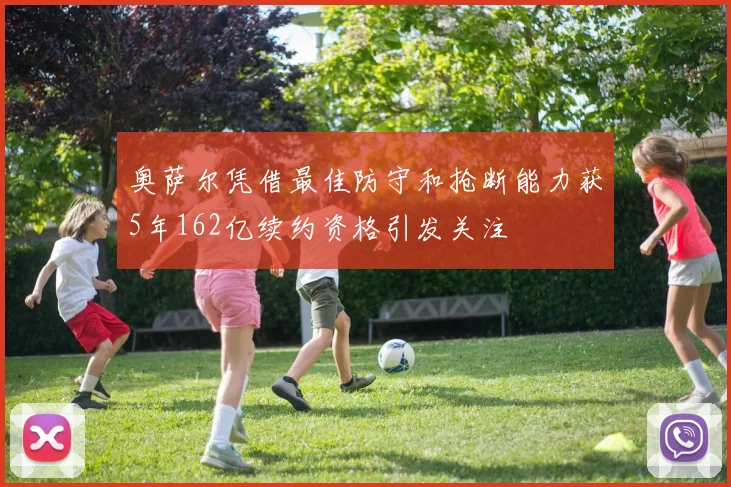 奥萨尔凭借最佳防守和抢断能力获5年162亿续约资格引发关注