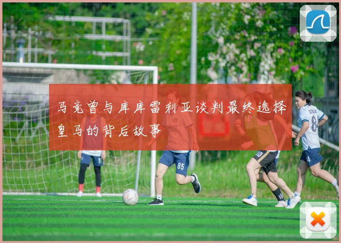 马竞曾与库库雷利亚谈判最终选择皇马的背后故事